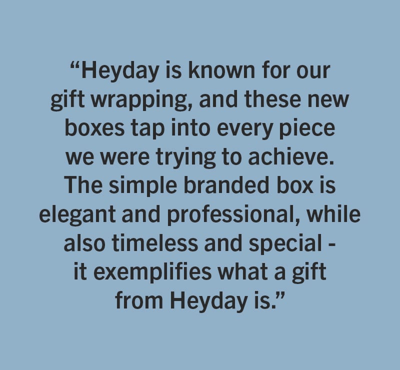 HeyDay - One of Mallory&rsquo;s personal favorites are the new gift boxes for jewelry. &ldquo;Heyday is known for our gift wrapping, and these new boxes tap into every piece we were trying to achieve. The simple branded box is elegant and professional, while also timeless and special - it exemplifies what a gift from Heyday is.&rdquo; 